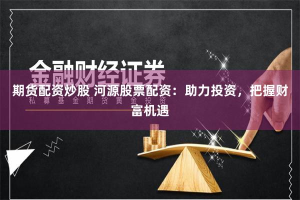 期货配资炒股 河源股票配资：助力投资，把握财富机遇