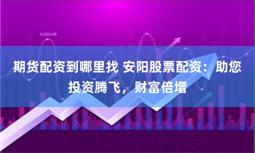 期货配资到哪里找 安阳股票配资：助您投资腾飞，财富倍增