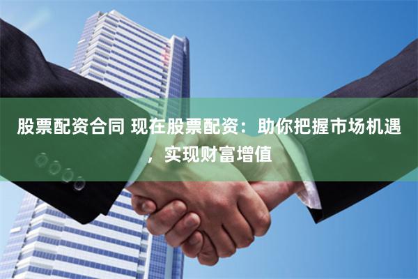 股票配资合同 现在股票配资：助你把握市场机遇，实现财富增值