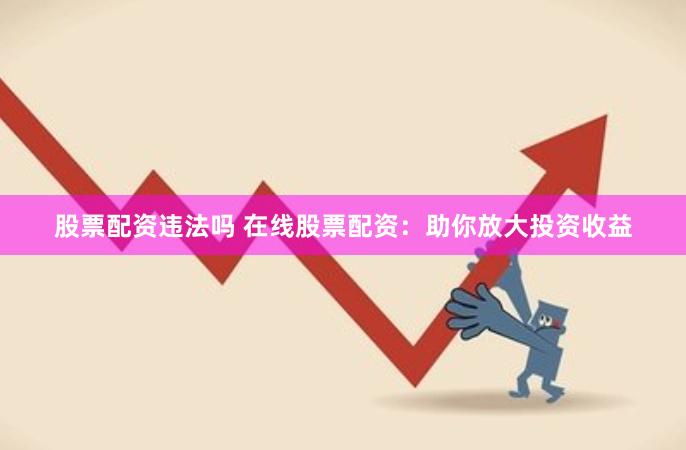 股票配资违法吗 在线股票配资：助你放大投资收益