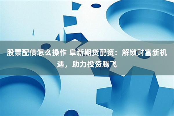 股票配债怎么操作 阜新期货配资：解锁财富新机遇，助力投资腾飞
