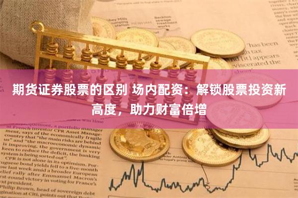 期货证券股票的区别 场内配资：解锁股票投资新高度，助力财富倍增