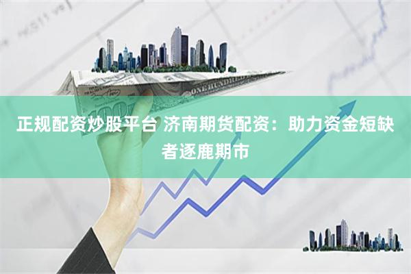 正规配资炒股平台 济南期货配资：助力资金短缺者逐鹿期市
