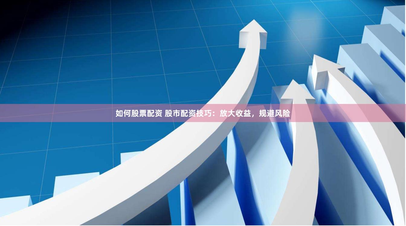 如何股票配资 股市配资技巧：放大收益，规避风险