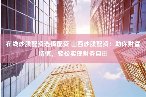 在线炒股配资选择配资 山西炒股配资：助你财富增值，轻松实现财务自由