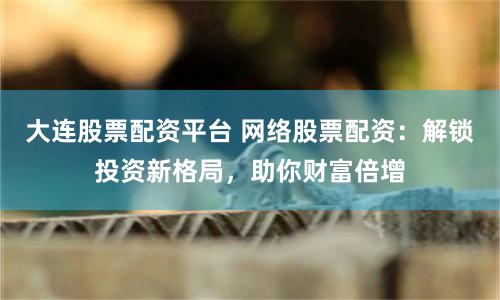 大连股票配资平台 网络股票配资：解锁投资新格局，助你财富倍增