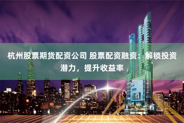 杭州股票期货配资公司 股票配资融资：解锁投资潜力，提升收益率