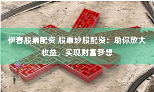 伊春股票配资 股票炒股配资：助你放大收益，实现财富梦想