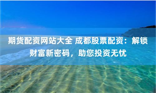 期货配资网站大全 成都股票配资：解锁财富新密码，助您投资无忧