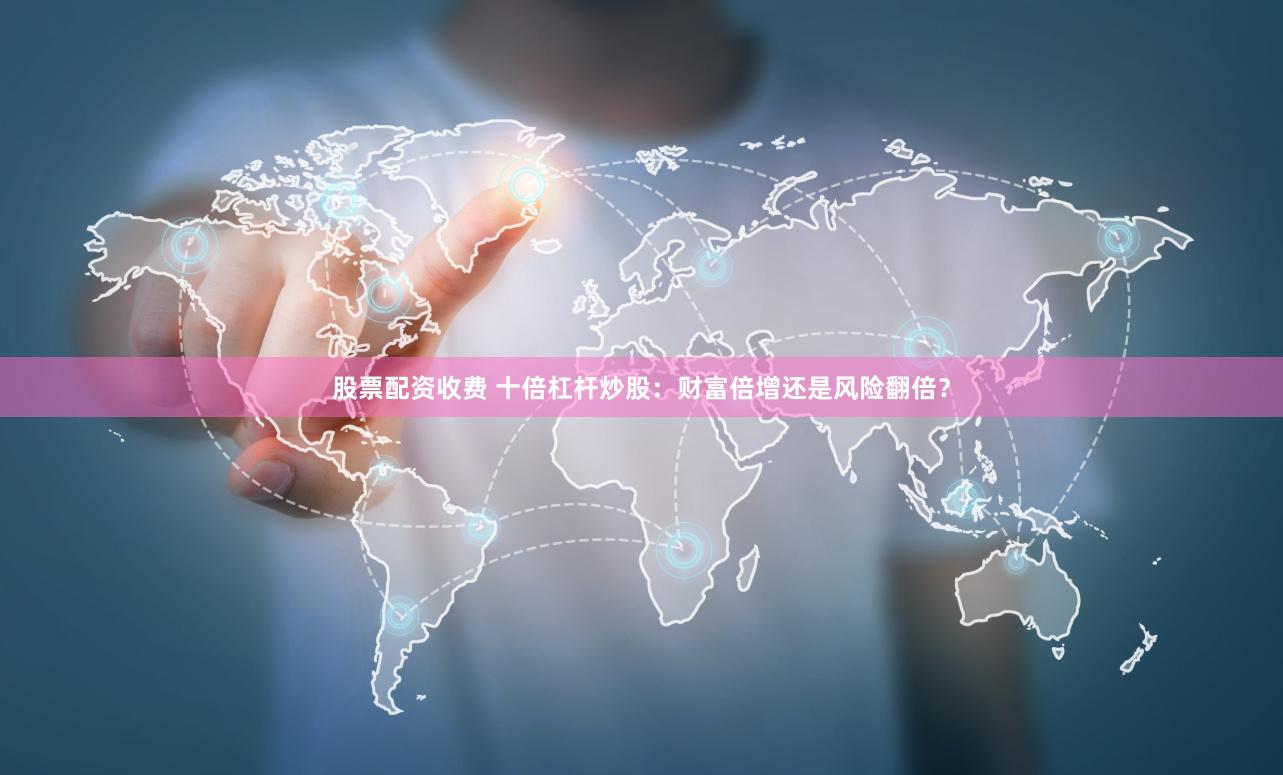 股票配资收费 十倍杠杆炒股：财富倍增还是风险翻倍？
