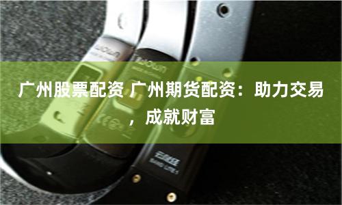 广州股票配资 广州期货配资：助力交易，成就财富