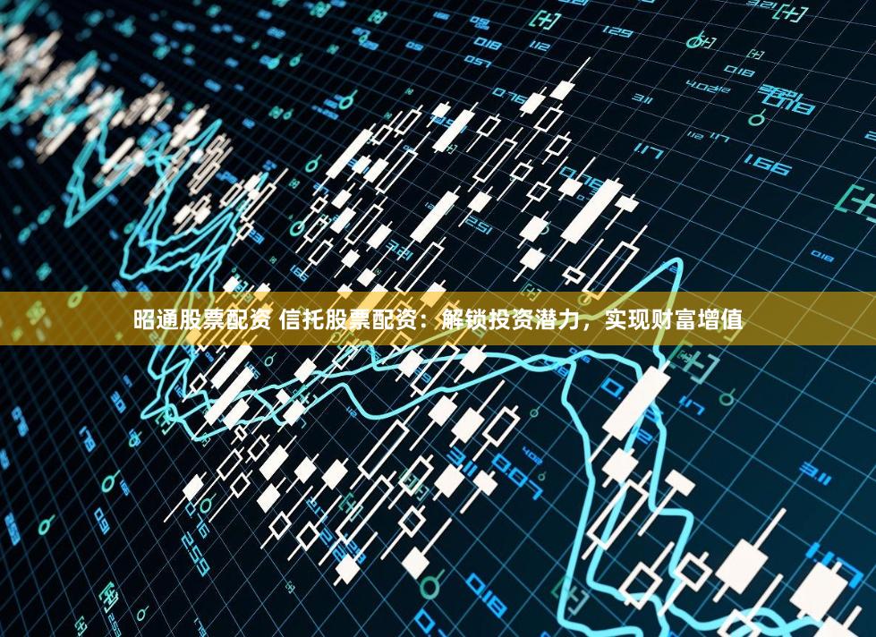 昭通股票配资 信托股票配资：解锁投资潜力，实现财富增值