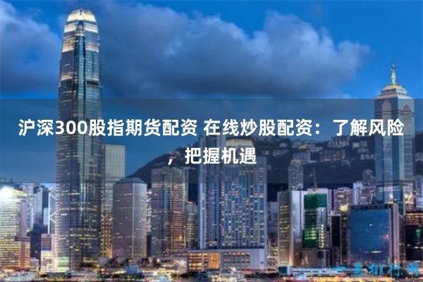 沪深300股指期货配资 在线炒股配资：了解风险，把握机遇