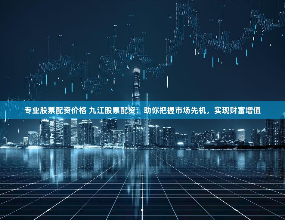 专业股票配资价格 九江股票配资：助你把握市场先机，实现财富增值