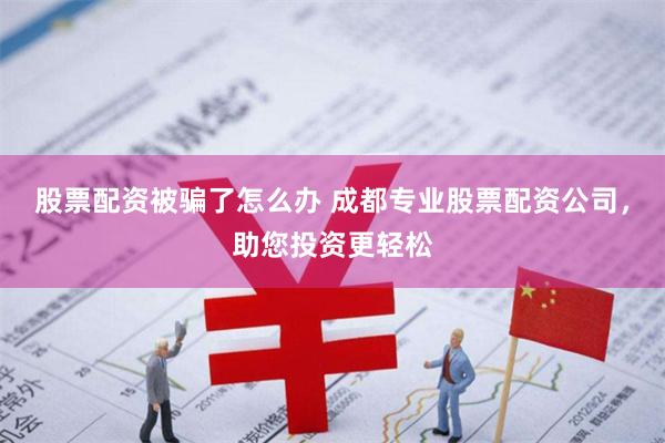 股票配资被骗了怎么办 成都专业股票配资公司，助您投资更轻松