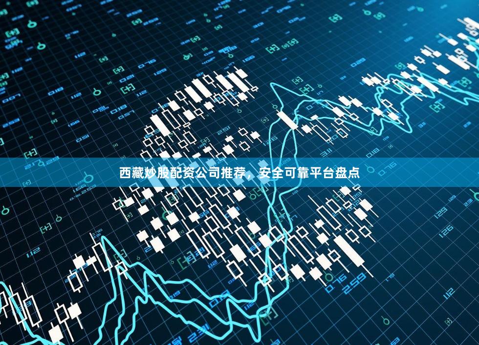 西藏炒股配资公司推荐，安全可靠平台盘点