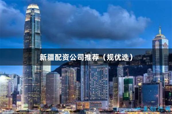 新疆配资公司推荐（规优选）