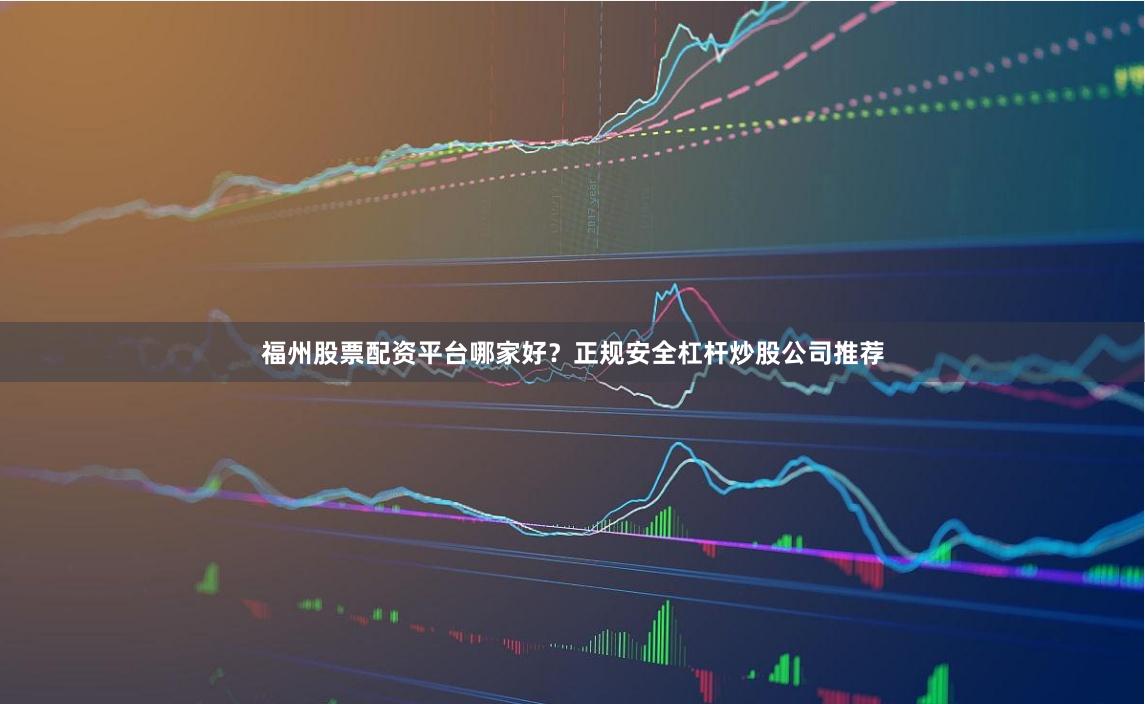 福州股票配资平台哪家好？正规安全杠杆炒股公司推荐