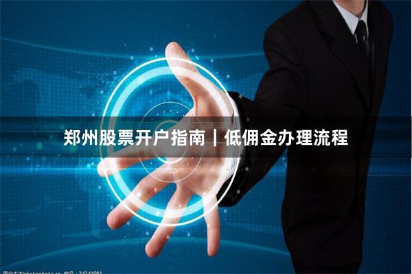 郑州股票开户指南｜低佣金办理流程